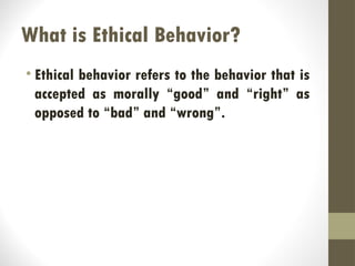 What is Ethical Behavior?
• Ethical behavior refers to the behavior that is
accepted as morally “good” and “right” as
opposed to “bad” and “wrong”.
 