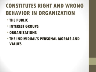 CONSTITUTES RIGHT AND WRONG
BEHAVIOR IN ORGANIZATION
• THE PUBLIC
• INTEREST GROUPS
• ORGANIZATIONS
• THE INDIVIDUAL’S PERSONAL MORALS AND
VALUES
 