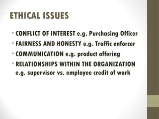 ETHICAL ISSUES
• CONFLICT OF INTEREST e.g. Purchasing Officer
• FAIRNESS AND HONESTY e.g. Traffic enforcer
• COMMUNICATION e.g. product offering
• RELATIONSHIPS WITHIN THE ORGANIZATION
e.g. supervisor vs. employee credit of work
 