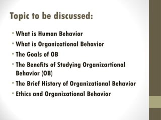 Topic to be discussed:
• What is Human Behavior
• What is Organizational Behavior
• The Goals of OB
• The Benefits of Studying Organizartional
Behavior (OB)
• The Brief History of Organizational Behavior
• Ethics and Organizational Behavior
 