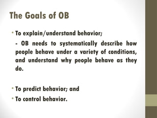 The Goals of OB
• To explain/understand behavior;
- OB needs to systematically describe how
people behave under a variety of conditions,
and understand why people behave as they
do.
• To predict behavior; and
• To control behavior.
 