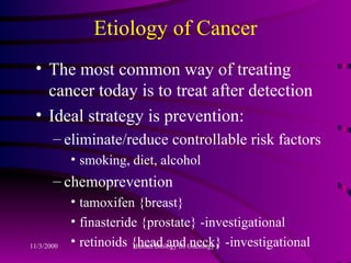 Etiology of Cancer The most common way of treating cancer today is to treat after detection Ideal strategy is prevention: eliminate/reduce controllable risk factors smoking, diet, alcohol chemoprevention tamoxifen {breast} finasteride {prostate} -investigational retinoids {head and neck} -investigational 