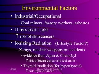 Environmental Factors Industrial/Occupational Coal miners, factory workers, asbestos Ultraviolet Light    risk of skin cancers Ionizing Radiation  (Lifestyle Factor?) X-rays, nuclear weapons or accidents evidence from Japan & Chernobyl    risk of breast cancer and leukemias Thyroid irradiation (for hyperthyroid)    risk thyroid cancer 