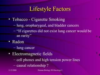 Lifestyle Factors Tobacco - Cigarette Smoking  lung, oropharygeal, and bladder cancers “If cigarettes did not exist lung cancer would be an rarity” Radon lung cancer Electromagnetic fields cell phones and high tension power lines causal relationship ? 