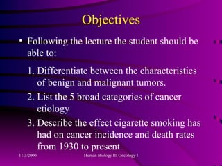 Objectives Following the lecture the student should be able to: 1. Differentiate between the characteristics   of benign and malignant tumors. 2. List the 5 broad categories of cancer   etiology 3. Describe the effect cigarette smoking has   had on cancer incidence and death rates   from 1930 to present.  