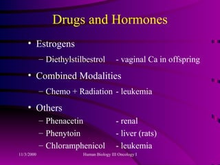 Drugs and Hormones Estrogens Diethylstilbestrol - vaginal Ca in offspring Combined Modalities Chemo + Radiation - leukemia Others  Phenacetin - renal  Phenytoin - liver (rats) Chloramphenicol - leukemia 