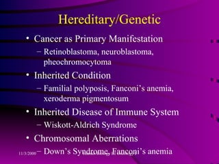 Hereditary/Genetic Cancer as Primary Manifestation Retinoblastoma, neuroblastoma, pheochromocytoma Inherited Condition Familial polyposis, Fanconi’s anemia, xeroderma pigmentosum Inherited Disease of Immune System Wiskott-Aldrich Syndrome Chromosomal Aberrations Down’s Syndrome, Fanconi’s anemia 