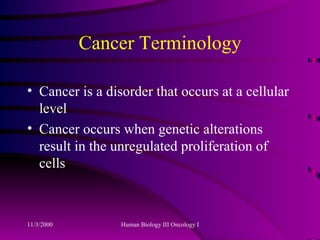 Cancer Terminology Cancer is a disorder that occurs at a cellular level Cancer occurs when genetic alterations result in the unregulated proliferation of cells 