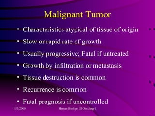 Malignant Tumor Characteristics atypical of tissue of origin Slow or rapid rate of growth Usually progressive; Fatal if untreated Growth by infiltration or metastasis Tissue destruction is common Recurrence is common Fatal prognosis if uncontrolled 