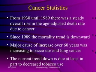 Cancer Statistics From 1930 until 1989 there was a steady overall rise in the age-adjusted death rate due to cancer Since 1989 the mortality trend is downward Major cause of increase over 60 years was increasing tobacco use and lung cancer The current trend down is due at least in part to decreased tobacco use 