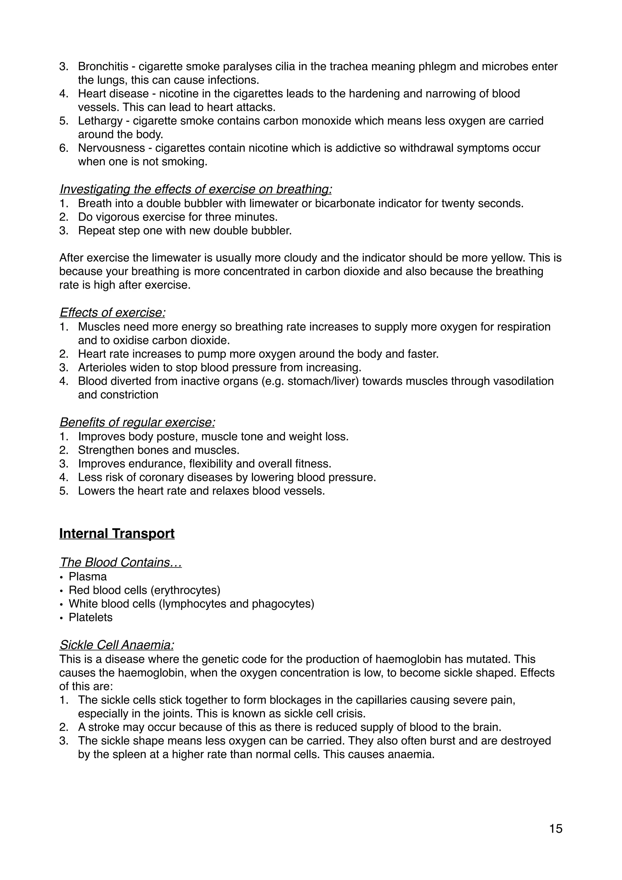 3. Bronchitis - cigarette smoke paralyses cilia in the trachea meaning phlegm and microbes enter
the lungs, this can cause infections.
4. Heart disease - nicotine in the cigarettes leads to the hardening and narrowing of blood
vessels. This can lead to heart attacks.
5. Lethargy - cigarette smoke contains carbon monoxide which means less oxygen are carried
around the body.
6. Nervousness - cigarettes contain nicotine which is addictive so withdrawal symptoms occur
when one is not smoking.
Investigating the effects of exercise on breathing:
1. Breath into a double bubbler with limewater or bicarbonate indicator for twenty seconds.
2. Do vigorous exercise for three minutes.
3. Repeat step one with new double bubbler.
After exercise the limewater is usually more cloudy and the indicator should be more yellow. This is
because your breathing is more concentrated in carbon dioxide and also because the breathing
rate is high after exercise.
Effects of exercise:
1. Muscles need more energy so breathing rate increases to supply more oxygen for respiration
and to oxidise carbon dioxide.
2. Heart rate increases to pump more oxygen around the body and faster.
3. Arterioles widen to stop blood pressure from increasing.
4. Blood diverted from inactive organs (e.g. stomach/liver) towards muscles through vasodilation
and constriction
Beneﬁts of regular exercise:
1. Improves body posture, muscle tone and weight loss.
2. Strengthen bones and muscles.
3. Improves endurance, ﬂexibility and overall ﬁtness.
4. Less risk of coronary diseases by lowering blood pressure.
5. Lowers the heart rate and relaxes blood vessels.
Internal Transport
The Blood Contains…
• Plasma
• Red blood cells (erythrocytes)
• White blood cells (lymphocytes and phagocytes)
• Platelets
Sickle Cell Anaemia:
This is a disease where the genetic code for the production of haemoglobin has mutated. This
causes the haemoglobin, when the oxygen concentration is low, to become sickle shaped. Effects
of this are:
1. The sickle cells stick together to form blockages in the capillaries causing severe pain,
especially in the joints. This is known as sickle cell crisis.
2. A stroke may occur because of this as there is reduced supply of blood to the brain.
3. The sickle shape means less oxygen can be carried. They also often burst and are destroyed
by the spleen at a higher rate than normal cells. This causes anaemia.
15
 