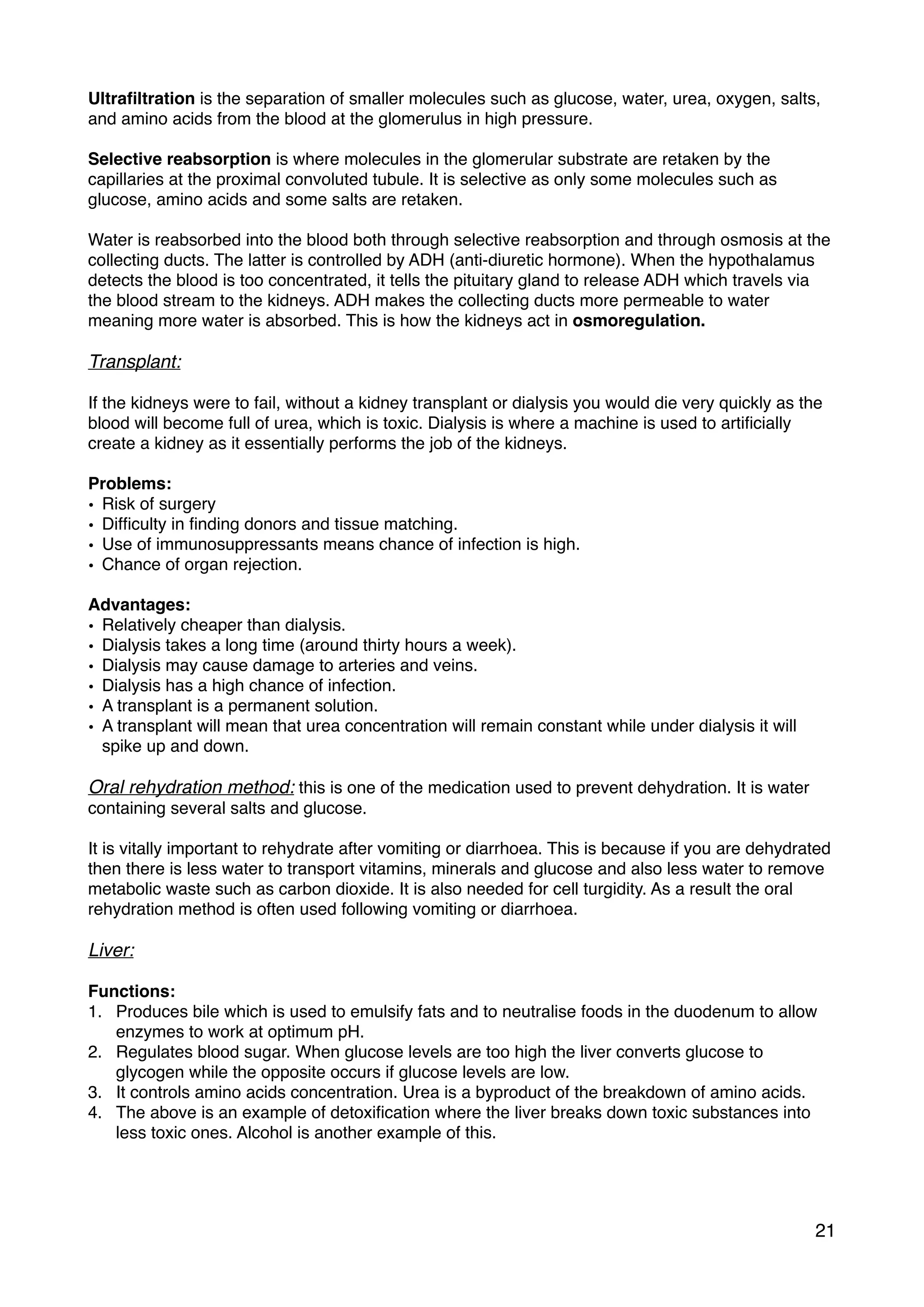Ultraﬁltration is the separation of smaller molecules such as glucose, water, urea, oxygen, salts,
and amino acids from the blood at the glomerulus in high pressure.
Selective reabsorption is where molecules in the glomerular substrate are retaken by the
capillaries at the proximal convoluted tubule. It is selective as only some molecules such as
glucose, amino acids and some salts are retaken.
Water is reabsorbed into the blood both through selective reabsorption and through osmosis at the
collecting ducts. The latter is controlled by ADH (anti-diuretic hormone). When the hypothalamus
detects the blood is too concentrated, it tells the pituitary gland to release ADH which travels via
the blood stream to the kidneys. ADH makes the collecting ducts more permeable to water
meaning more water is absorbed. This is how the kidneys act in osmoregulation.
Transplant:
If the kidneys were to fail, without a kidney transplant or dialysis you would die very quickly as the
blood will become full of urea, which is toxic. Dialysis is where a machine is used to artiﬁcially
create a kidney as it essentially performs the job of the kidneys.
Problems:
• Risk of surgery
• Difﬁculty in ﬁnding donors and tissue matching.
• Use of immunosuppressants means chance of infection is high.
• Chance of organ rejection.
Advantages:
• Relatively cheaper than dialysis.
• Dialysis takes a long time (around thirty hours a week).
• Dialysis may cause damage to arteries and veins.
• Dialysis has a high chance of infection.
• A transplant is a permanent solution.
• A transplant will mean that urea concentration will remain constant while under dialysis it will
spike up and down.
Oral rehydration method: this is one of the medication used to prevent dehydration. It is water
containing several salts and glucose.
It is vitally important to rehydrate after vomiting or diarrhoea. This is because if you are dehydrated
then there is less water to transport vitamins, minerals and glucose and also less water to remove
metabolic waste such as carbon dioxide. It is also needed for cell turgidity. As a result the oral
rehydration method is often used following vomiting or diarrhoea.
Liver:
Functions:
1. Produces bile which is used to emulsify fats and to neutralise foods in the duodenum to allow
enzymes to work at optimum pH.
2. Regulates blood sugar. When glucose levels are too high the liver converts glucose to
glycogen while the opposite occurs if glucose levels are low.
3. It controls amino acids concentration. Urea is a byproduct of the breakdown of amino acids.
4. The above is an example of detoxiﬁcation where the liver breaks down toxic substances into
less toxic ones. Alcohol is another example of this.
21
 