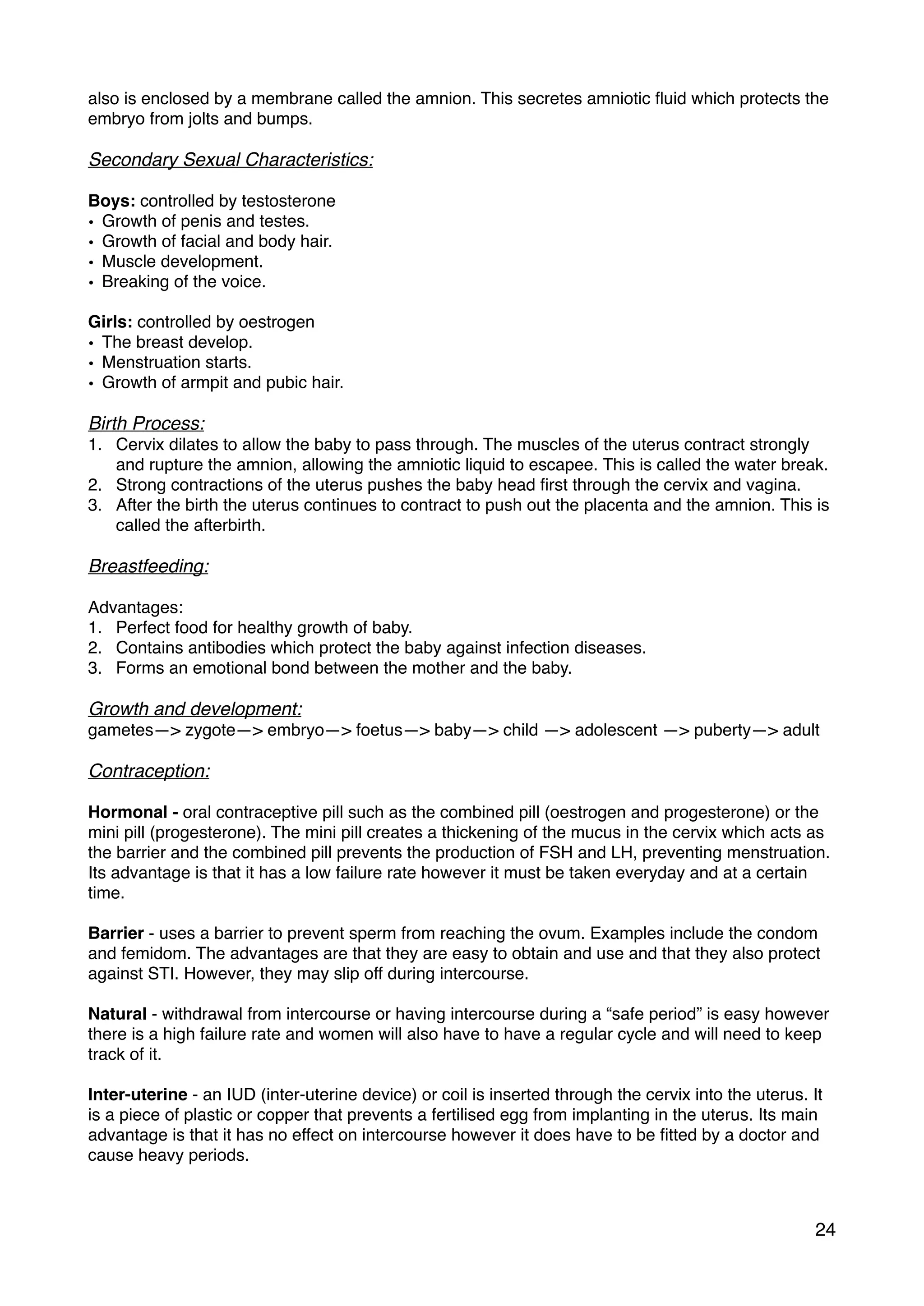 also is enclosed by a membrane called the amnion. This secretes amniotic ﬂuid which protects the
embryo from jolts and bumps.
Secondary Sexual Characteristics:
Boys: controlled by testosterone
• Growth of penis and testes.
• Growth of facial and body hair.
• Muscle development.
• Breaking of the voice.
Girls: controlled by oestrogen
• The breast develop.
• Menstruation starts.
• Growth of armpit and pubic hair.
Birth Process:
1. Cervix dilates to allow the baby to pass through. The muscles of the uterus contract strongly
and rupture the amnion, allowing the amniotic liquid to escapee. This is called the water break.
2. Strong contractions of the uterus pushes the baby head ﬁrst through the cervix and vagina.
3. After the birth the uterus continues to contract to push out the placenta and the amnion. This is
called the afterbirth.
Breastfeeding:
Advantages:
1. Perfect food for healthy growth of baby.
2. Contains antibodies which protect the baby against infection diseases.
3. Forms an emotional bond between the mother and the baby.
Growth and development:
gametes—> zygote—> embryo—> foetus—> baby—> child —> adolescent —> puberty—> adult
Contraception:
Hormonal - oral contraceptive pill such as the combined pill (oestrogen and progesterone) or the
mini pill (progesterone). The mini pill creates a thickening of the mucus in the cervix which acts as
the barrier and the combined pill prevents the production of FSH and LH, preventing menstruation.
Its advantage is that it has a low failure rate however it must be taken everyday and at a certain
time.
Barrier - uses a barrier to prevent sperm from reaching the ovum. Examples include the condom
and femidom. The advantages are that they are easy to obtain and use and that they also protect
against STI. However, they may slip off during intercourse.
Natural - withdrawal from intercourse or having intercourse during a “safe period” is easy however
there is a high failure rate and women will also have to have a regular cycle and will need to keep
track of it.
Inter-uterine - an IUD (inter-uterine device) or coil is inserted through the cervix into the uterus. It
is a piece of plastic or copper that prevents a fertilised egg from implanting in the uterus. Its main
advantage is that it has no effect on intercourse however it does have to be ﬁtted by a doctor and
cause heavy periods.
24
 
