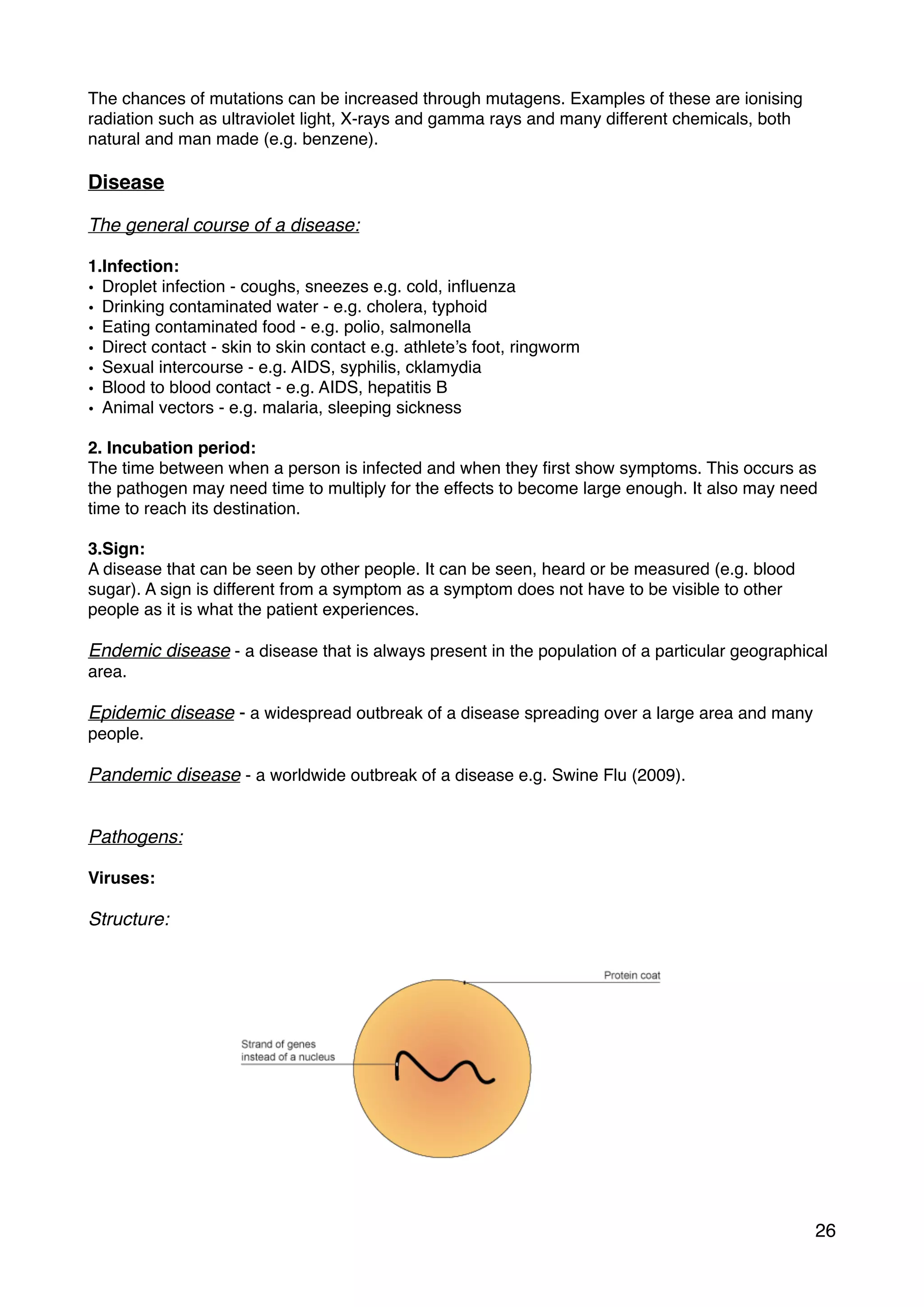 The chances of mutations can be increased through mutagens. Examples of these are ionising
radiation such as ultraviolet light, X-rays and gamma rays and many different chemicals, both
natural and man made (e.g. benzene).
Disease
The general course of a disease:
1.Infection:
• Droplet infection - coughs, sneezes e.g. cold, inﬂuenza
• Drinking contaminated water - e.g. cholera, typhoid
• Eating contaminated food - e.g. polio, salmonella
• Direct contact - skin to skin contact e.g. athlete’s foot, ringworm
• Sexual intercourse - e.g. AIDS, syphilis, cklamydia
• Blood to blood contact - e.g. AIDS, hepatitis B
• Animal vectors - e.g. malaria, sleeping sickness
2. Incubation period:
The time between when a person is infected and when they ﬁrst show symptoms. This occurs as
the pathogen may need time to multiply for the effects to become large enough. It also may need
time to reach its destination.
3.Sign:
A disease that can be seen by other people. It can be seen, heard or be measured (e.g. blood
sugar). A sign is different from a symptom as a symptom does not have to be visible to other
people as it is what the patient experiences.
Endemic disease - a disease that is always present in the population of a particular geographical
area.
Epidemic disease - a widespread outbreak of a disease spreading over a large area and many
people.
Pandemic disease - a worldwide outbreak of a disease e.g. Swine Flu (2009).
Pathogens:
Viruses:
Structure:
26
 