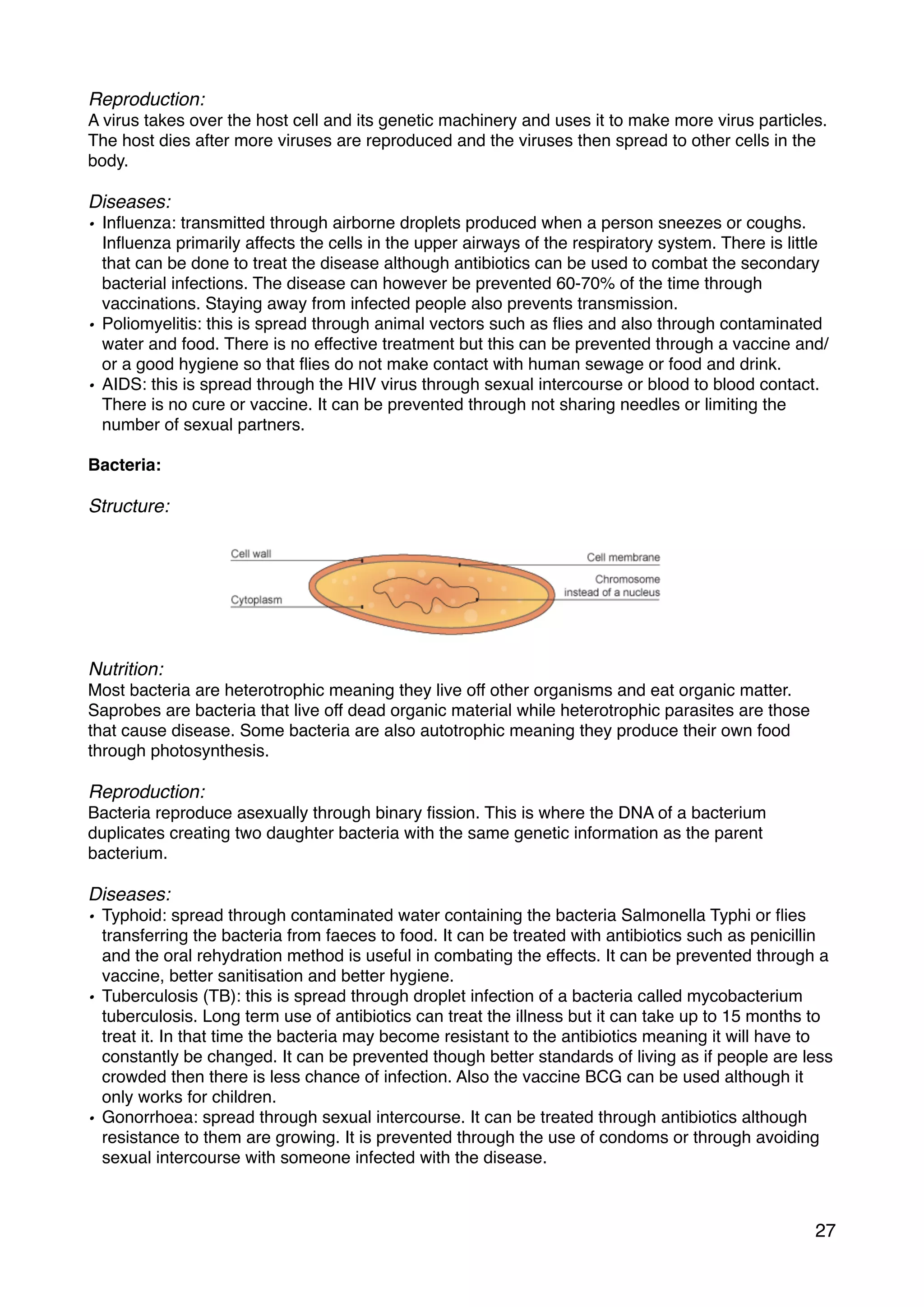 Reproduction:
A virus takes over the host cell and its genetic machinery and uses it to make more virus particles.
The host dies after more viruses are reproduced and the viruses then spread to other cells in the
body.
Diseases:
• Inﬂuenza: transmitted through airborne droplets produced when a person sneezes or coughs.
Inﬂuenza primarily affects the cells in the upper airways of the respiratory system. There is little
that can be done to treat the disease although antibiotics can be used to combat the secondary
bacterial infections. The disease can however be prevented 60-70% of the time through
vaccinations. Staying away from infected people also prevents transmission.
• Poliomyelitis: this is spread through animal vectors such as ﬂies and also through contaminated
water and food. There is no effective treatment but this can be prevented through a vaccine and/
or a good hygiene so that ﬂies do not make contact with human sewage or food and drink.
• AIDS: this is spread through the HIV virus through sexual intercourse or blood to blood contact.
There is no cure or vaccine. It can be prevented through not sharing needles or limiting the
number of sexual partners.
Bacteria:
Structure:
Nutrition:
Most bacteria are heterotrophic meaning they live off other organisms and eat organic matter.
Saprobes are bacteria that live off dead organic material while heterotrophic parasites are those
that cause disease. Some bacteria are also autotrophic meaning they produce their own food
through photosynthesis.
Reproduction:
Bacteria reproduce asexually through binary ﬁssion. This is where the DNA of a bacterium
duplicates creating two daughter bacteria with the same genetic information as the parent
bacterium.
Diseases:
• Typhoid: spread through contaminated water containing the bacteria Salmonella Typhi or ﬂies
transferring the bacteria from faeces to food. It can be treated with antibiotics such as penicillin
and the oral rehydration method is useful in combating the effects. It can be prevented through a
vaccine, better sanitisation and better hygiene.
• Tuberculosis (TB): this is spread through droplet infection of a bacteria called mycobacterium
tuberculosis. Long term use of antibiotics can treat the illness but it can take up to 15 months to
treat it. In that time the bacteria may become resistant to the antibiotics meaning it will have to
constantly be changed. It can be prevented though better standards of living as if people are less
crowded then there is less chance of infection. Also the vaccine BCG can be used although it
only works for children.
• Gonorrhoea: spread through sexual intercourse. It can be treated through antibiotics although
resistance to them are growing. It is prevented through the use of condoms or through avoiding
sexual intercourse with someone infected with the disease.
27
 