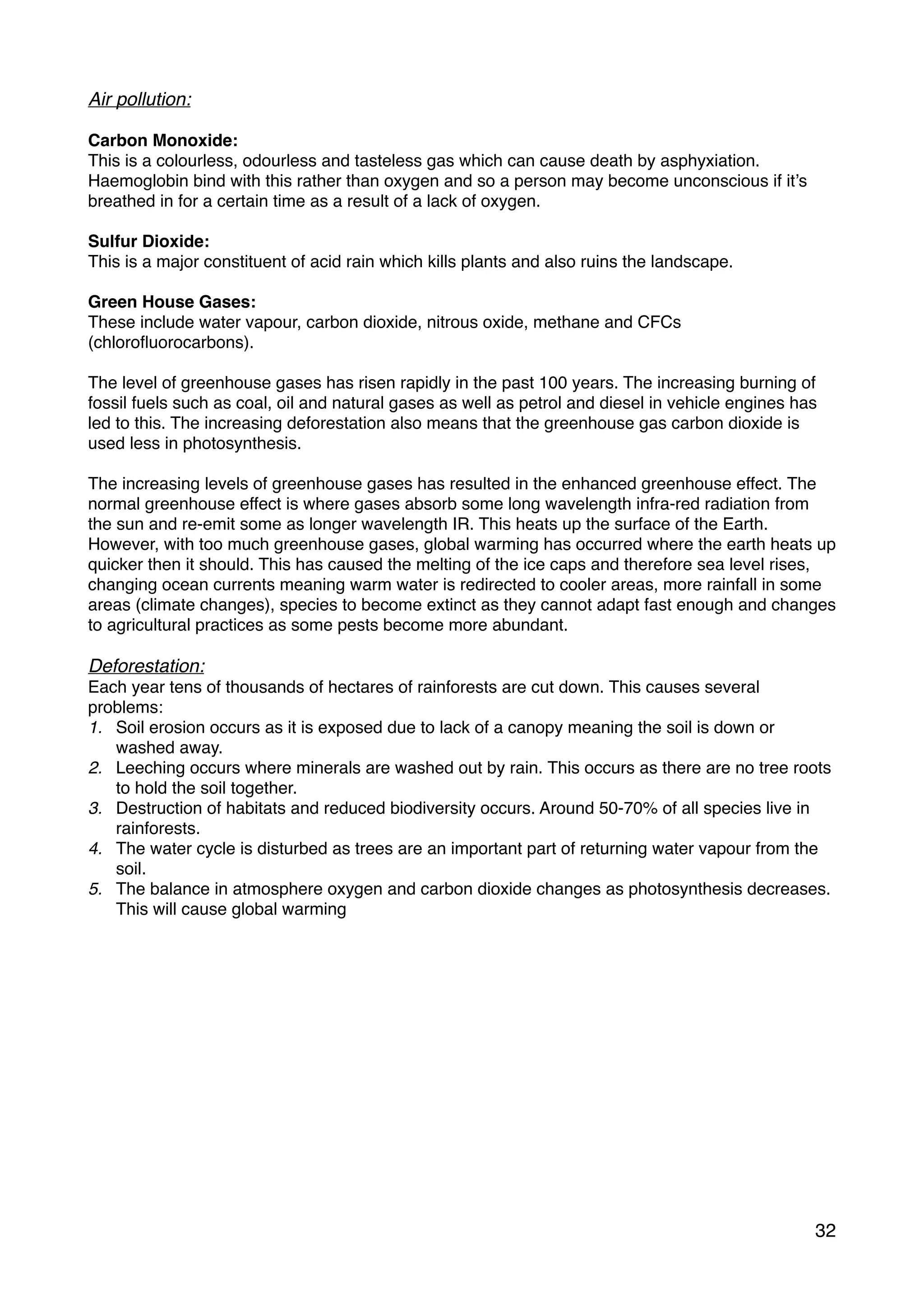 Air pollution:
Carbon Monoxide:
This is a colourless, odourless and tasteless gas which can cause death by asphyxiation.
Haemoglobin bind with this rather than oxygen and so a person may become unconscious if it’s
breathed in for a certain time as a result of a lack of oxygen.
Sulfur Dioxide:
This is a major constituent of acid rain which kills plants and also ruins the landscape.
Green House Gases:
These include water vapour, carbon dioxide, nitrous oxide, methane and CFCs
(chloroﬂuorocarbons).
The level of greenhouse gases has risen rapidly in the past 100 years. The increasing burning of
fossil fuels such as coal, oil and natural gases as well as petrol and diesel in vehicle engines has
led to this. The increasing deforestation also means that the greenhouse gas carbon dioxide is
used less in photosynthesis.
The increasing levels of greenhouse gases has resulted in the enhanced greenhouse effect. The
normal greenhouse effect is where gases absorb some long wavelength infra-red radiation from
the sun and re-emit some as longer wavelength IR. This heats up the surface of the Earth.
However, with too much greenhouse gases, global warming has occurred where the earth heats up
quicker then it should. This has caused the melting of the ice caps and therefore sea level rises,
changing ocean currents meaning warm water is redirected to cooler areas, more rainfall in some
areas (climate changes), species to become extinct as they cannot adapt fast enough and changes
to agricultural practices as some pests become more abundant.
Deforestation:
Each year tens of thousands of hectares of rainforests are cut down. This causes several
problems:
1. Soil erosion occurs as it is exposed due to lack of a canopy meaning the soil is down or
washed away.
2. Leeching occurs where minerals are washed out by rain. This occurs as there are no tree roots
to hold the soil together.
3. Destruction of habitats and reduced biodiversity occurs. Around 50-70% of all species live in
rainforests.
4. The water cycle is disturbed as trees are an important part of returning water vapour from the
soil.
5. The balance in atmosphere oxygen and carbon dioxide changes as photosynthesis decreases.
This will cause global warming
32
 