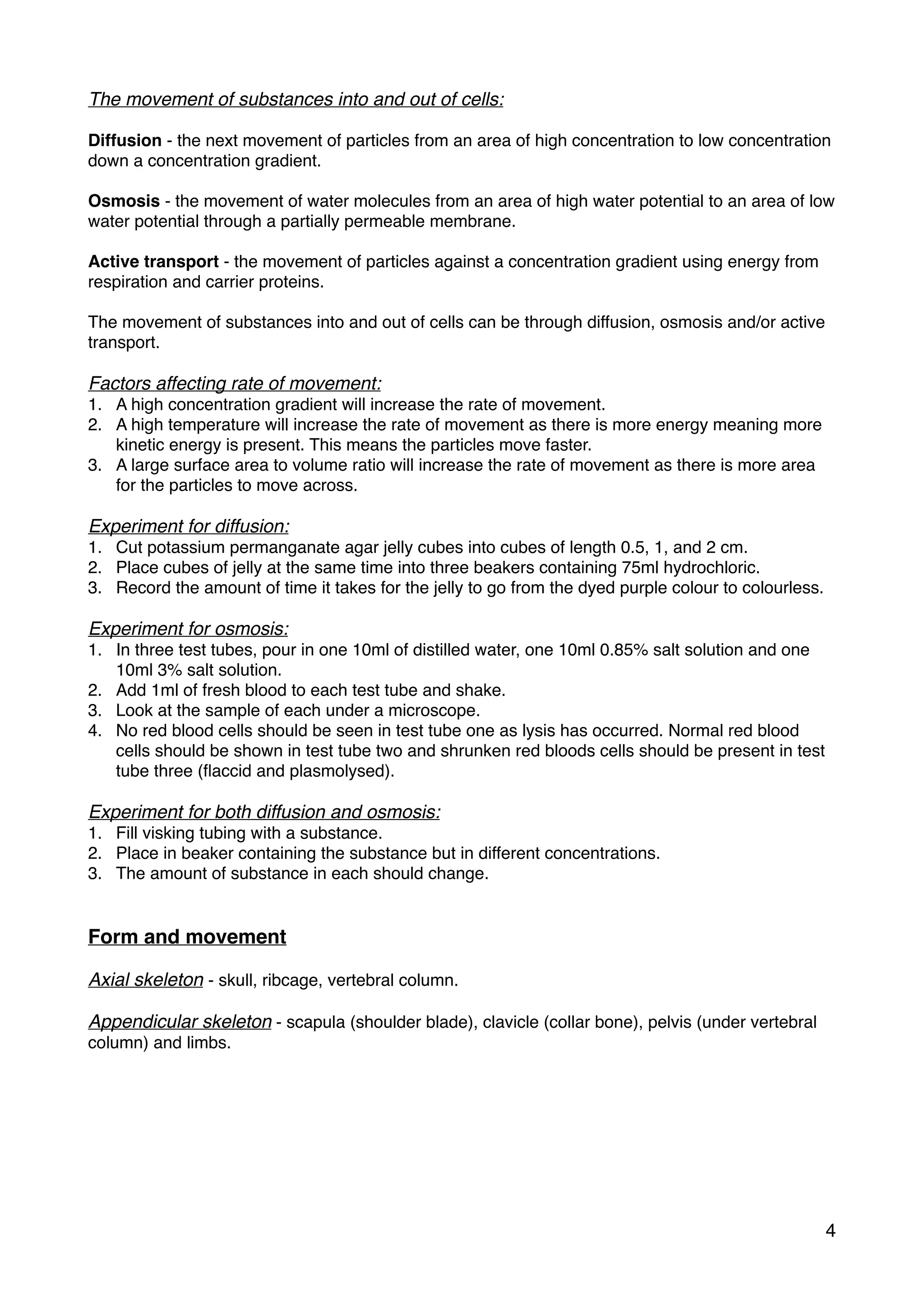 The movement of substances into and out of cells:
Diffusion - the next movement of particles from an area of high concentration to low concentration
down a concentration gradient.
Osmosis - the movement of water molecules from an area of high water potential to an area of low
water potential through a partially permeable membrane.
Active transport - the movement of particles against a concentration gradient using energy from
respiration and carrier proteins.
The movement of substances into and out of cells can be through diffusion, osmosis and/or active
transport.
Factors affecting rate of movement:
1. A high concentration gradient will increase the rate of movement.
2. A high temperature will increase the rate of movement as there is more energy meaning more
kinetic energy is present. This means the particles move faster.
3. A large surface area to volume ratio will increase the rate of movement as there is more area
for the particles to move across.
Experiment for diffusion:
1. Cut potassium permanganate agar jelly cubes into cubes of length 0.5, 1, and 2 cm.
2. Place cubes of jelly at the same time into three beakers containing 75ml hydrochloric.
3. Record the amount of time it takes for the jelly to go from the dyed purple colour to colourless.
Experiment for osmosis:
1. In three test tubes, pour in one 10ml of distilled water, one 10ml 0.85% salt solution and one
10ml 3% salt solution.
2. Add 1ml of fresh blood to each test tube and shake.
3. Look at the sample of each under a microscope.
4. No red blood cells should be seen in test tube one as lysis has occurred. Normal red blood
cells should be shown in test tube two and shrunken red bloods cells should be present in test
tube three (ﬂaccid and plasmolysed).
Experiment for both diffusion and osmosis:
1. Fill visking tubing with a substance.
2. Place in beaker containing the substance but in different concentrations.
3. The amount of substance in each should change.
Form and movement
Axial skeleton - skull, ribcage, vertebral column.
Appendicular skeleton - scapula (shoulder blade), clavicle (collar bone), pelvis (under vertebral
column) and limbs.
4
 