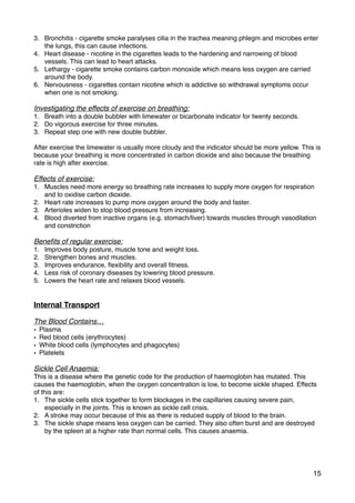 3. Bronchitis - cigarette smoke paralyses cilia in the trachea meaning phlegm and microbes enter
the lungs, this can cause infections.
4. Heart disease - nicotine in the cigarettes leads to the hardening and narrowing of blood
vessels. This can lead to heart attacks.
5. Lethargy - cigarette smoke contains carbon monoxide which means less oxygen are carried
around the body.
6. Nervousness - cigarettes contain nicotine which is addictive so withdrawal symptoms occur
when one is not smoking.
Investigating the effects of exercise on breathing:
1. Breath into a double bubbler with limewater or bicarbonate indicator for twenty seconds.
2. Do vigorous exercise for three minutes.
3. Repeat step one with new double bubbler.
After exercise the limewater is usually more cloudy and the indicator should be more yellow. This is
because your breathing is more concentrated in carbon dioxide and also because the breathing
rate is high after exercise.
Effects of exercise:
1. Muscles need more energy so breathing rate increases to supply more oxygen for respiration
and to oxidise carbon dioxide.
2. Heart rate increases to pump more oxygen around the body and faster.
3. Arterioles widen to stop blood pressure from increasing.
4. Blood diverted from inactive organs (e.g. stomach/liver) towards muscles through vasodilation
and constriction
Beneﬁts of regular exercise:
1. Improves body posture, muscle tone and weight loss.
2. Strengthen bones and muscles.
3. Improves endurance, ﬂexibility and overall ﬁtness.
4. Less risk of coronary diseases by lowering blood pressure.
5. Lowers the heart rate and relaxes blood vessels.
Internal Transport
The Blood Contains…
• Plasma
• Red blood cells (erythrocytes)
• White blood cells (lymphocytes and phagocytes)
• Platelets
Sickle Cell Anaemia:
This is a disease where the genetic code for the production of haemoglobin has mutated. This
causes the haemoglobin, when the oxygen concentration is low, to become sickle shaped. Effects
of this are:
1. The sickle cells stick together to form blockages in the capillaries causing severe pain,
especially in the joints. This is known as sickle cell crisis.
2. A stroke may occur because of this as there is reduced supply of blood to the brain.
3. The sickle shape means less oxygen can be carried. They also often burst and are destroyed
by the spleen at a higher rate than normal cells. This causes anaemia.
15
 