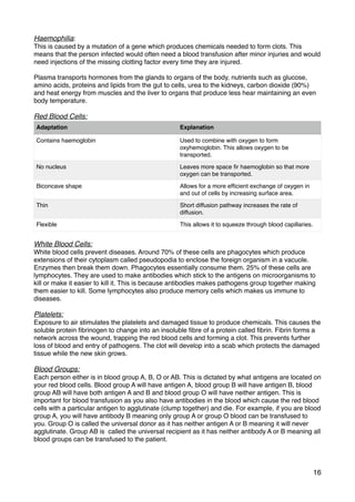 Haemophilia:
This is caused by a mutation of a gene which produces chemicals needed to form clots. This
means that the person infected would often need a blood transfusion after minor injuries and would
need injections of the missing clotting factor every time they are injured.
Plasma transports hormones from the glands to organs of the body, nutrients such as glucose,
amino acids, proteins and lipids from the gut to cells, urea to the kidneys, carbon dioxide (90%)
and heat energy from muscles and the liver to organs that produce less hear maintaining an even
body temperature.
Red Blood Cells:
White Blood Cells:
White blood cells prevent diseases. Around 70% of these cells are phagocytes which produce
extensions of their cytoplasm called pseudopodia to enclose the foreign organism in a vacuole.
Enzymes then break them down. Phagocytes essentially consume them. 25% of these cells are
lymphocytes. They are used to make antibodies which stick to the antigens on microorganisms to
kill or make it easier to kill it. This is because antibodies makes pathogens group together making
them easier to kill. Some lymphocytes also produce memory cells which makes us immune to
diseases.
Platelets:
Exposure to air stimulates the platelets and damaged tissue to produce chemicals. This causes the
soluble protein ﬁbrinogen to change into an insoluble ﬁbre of a protein called ﬁbrin. Fibrin forms a
network across the wound, trapping the red blood cells and forming a clot. This prevents further
loss of blood and entry of pathogens. The clot will develop into a scab which protects the damaged
tissue while the new skin grows.
Blood Groups: 
Each person either is in blood group A, B, O or AB. This is dictated by what antigens are located on
your red blood cells. Blood group A will have antigen A, blood group B will have antigen B, blood
group AB will have both antigen A and B and blood group O will have neither antigen. This is
important for blood transfusion as you also have antibodies in the blood which cause the red blood
cells with a particular antigen to agglutinate (clump together) and die. For example, if you are blood
group A, you will have antibody B meaning only group A or group O blood can be transfused to
you. Group O is called the universal donor as it has neither antigen A or B meaning it will never
agglutinate. Group AB is called the universal recipient as it has neither antibody A or B meaning all
blood groups can be transfused to the patient.
Adaptation Explanation
Contains haemoglobin Used to combine with oxygen to form
oxyhemoglobin. This allows oxygen to be
transported.
No nucleus Leaves more space ﬁr haemoglobin so that more
oxygen can be transported.
Biconcave shape Allows for a more efﬁcient exchange of oxygen in
and out of cells by increasing surface area.
Thin Short diffusion pathway increases the rate of
diffusion.
Flexible This allows it to squeeze through blood capillaries.
16
 