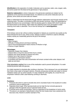 Ultraﬁltration is the separation of smaller molecules such as glucose, water, urea, oxygen, salts,
and amino acids from the blood at the glomerulus in high pressure.
Selective reabsorption is where molecules in the glomerular substrate are retaken by the
capillaries at the proximal convoluted tubule. It is selective as only some molecules such as
glucose, amino acids and some salts are retaken.
Water is reabsorbed into the blood both through selective reabsorption and through osmosis at the
collecting ducts. The latter is controlled by ADH (anti-diuretic hormone). When the hypothalamus
detects the blood is too concentrated, it tells the pituitary gland to release ADH which travels via
the blood stream to the kidneys. ADH makes the collecting ducts more permeable to water
meaning more water is absorbed. This is how the kidneys act in osmoregulation.
Transplant:
If the kidneys were to fail, without a kidney transplant or dialysis you would die very quickly as the
blood will become full of urea, which is toxic. Dialysis is where a machine is used to artiﬁcially
create a kidney as it essentially performs the job of the kidneys.
Problems:
• Risk of surgery
• Difﬁculty in ﬁnding donors and tissue matching.
• Use of immunosuppressants means chance of infection is high.
• Chance of organ rejection.
Advantages:
• Relatively cheaper than dialysis.
• Dialysis takes a long time (around thirty hours a week).
• Dialysis may cause damage to arteries and veins.
• Dialysis has a high chance of infection.
• A transplant is a permanent solution.
• A transplant will mean that urea concentration will remain constant while under dialysis it will
spike up and down.
Oral rehydration method: this is one of the medication used to prevent dehydration. It is water
containing several salts and glucose.
It is vitally important to rehydrate after vomiting or diarrhoea. This is because if you are dehydrated
then there is less water to transport vitamins, minerals and glucose and also less water to remove
metabolic waste such as carbon dioxide. It is also needed for cell turgidity. As a result the oral
rehydration method is often used following vomiting or diarrhoea.
Liver:
Functions:
1. Produces bile which is used to emulsify fats and to neutralise foods in the duodenum to allow
enzymes to work at optimum pH.
2. Regulates blood sugar. When glucose levels are too high the liver converts glucose to
glycogen while the opposite occurs if glucose levels are low.
3. It controls amino acids concentration. Urea is a byproduct of the breakdown of amino acids.
4. The above is an example of detoxiﬁcation where the liver breaks down toxic substances into
less toxic ones. Alcohol is another example of this.
21
 