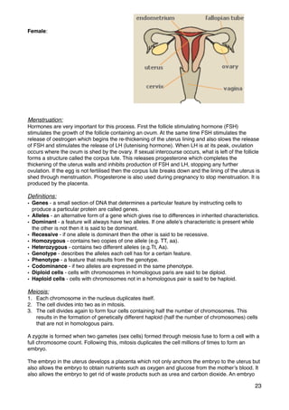 Female:
Menstruation:
Hormones are very important for this process. First the follicle stimulating hormone (FSH)
stimulates the growth of the follicle containing an ovum. At the same time FSH stimulates the
release of oestrogen which begins the re-thickening of the uterus lining and also slows the release
of FSH and stimulates the release of LH (lutenising hormone). When LH is at its peak, ovulation
occurs where the ovum is shed by the ovary. If sexual intercourse occurs, what is left of the follicle
forms a structure called the corpus lute. This releases progesterone which completes the
thickening of the uterus walls and inhibits production of FSH and LH, stopping any further
ovulation. If the egg is not fertilised then the corpus lute breaks down and the lining of the uterus is
shed through menstruation. Progesterone is also used during pregnancy to stop menstruation. It is
produced by the placenta.
Deﬁnitions:
• Genes - a small section of DNA that determines a particular feature by instructing cells to
produce a particular protein are called genes.
• Alleles - an alternative form of a gene which gives rise to differences in inherited characteristics.
• Dominant - a feature will always have two alleles. If one allele’s characteristic is present while
the other is not then it is said to be dominant.
• Recessive - if one allele is dominant then the other is said to be recessive.
• Homozygous - contains two copies of one allele (e.g. TT, aa).
• Heterozygous - contains two different alleles (e.g.Tt, Aa).
• Genotype - describes the alleles each cell has for a certain feature.
• Phenotype - a feature that results from the genotype.
• Codominance - if two alleles are expressed in the same phenotype.
• Diploid cells - cells with chromosomes in homologous paris are said to be diploid.
• Haploid cells - cells with chromosomes not in a homologous pair is said to be haploid.
Meiosis:
1. Each chromosome in the nucleus duplicates itself.
2. The cell divides into two as in mitosis.
3. The cell divides again to form four cells containing half the number of chromosomes. This
results in the formation of genetically different haploid (half the number of chromosomes) cells
that are not in homologous pairs.
A zygote is formed when two gametes (sex cells) formed through meiosis fuse to form a cell with a
full chromosome count. Following this, mitosis duplicates the cell millions of times to form an
embryo.
The embryo in the uterus develops a placenta which not only anchors the embryo to the uterus but
also allows the embryo to obtain nutrients such as oxygen and glucose from the mother’s blood. It
also allows the embryo to get rid of waste products such as urea and carbon dioxide. An embryo
23
 