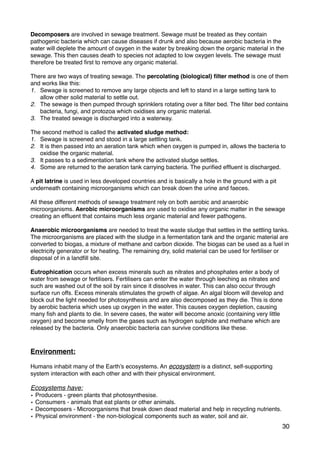 Decomposers are involved in sewage treatment. Sewage must be treated as they contain
pathogenic bacteria which can cause diseases if drunk and also because aerobic bacteria in the
water will deplete the amount of oxygen in the water by breaking down the organic material in the
sewage. This then causes death to species not adapted to low oxygen levels. The sewage must
therefore be treated ﬁrst to remove any organic material.
There are two ways of treating sewage. The percolating (biological) ﬁlter method is one of them
and works like this:
1. Sewage is screened to remove any large objects and left to stand in a large setting tank to
allow other solid material to settle out.
2. The sewage is then pumped through sprinklers rotating over a ﬁlter bed. The ﬁlter bed contains
bacteria, fungi, and protozoa which oxidises any organic material.
3. The treated sewage is discharged into a waterway.
The second method is called the activated sludge method:
1. Sewage is screened and stood in a large settling tank.
2. It is then passed into an aeration tank which when oxygen is pumped in, allows the bacteria to
oxidise the organic material.
3. It passes to a sedimentation tank where the activated sludge settles.
4. Some are returned to the aeration tank carrying bacteria. The puriﬁed efﬂuent is discharged.
A pit latrine is used in less developed countries and is basically a hole in the ground with a pit
underneath containing microorganisms which can break down the urine and faeces.
All these different methods of sewage treatment rely on both aerobic and anaerobic
microorganisms. Aerobic microorganisms are used to oxidise any organic matter in the sewage
creating an efﬂuent that contains much less organic material and fewer pathogens.
Anaerobic microorganisms are needed to treat the waste sludge that settles in the settling tanks.
The microorganisms are placed with the sludge in a fermentation tank and the organic material are
converted to biogas, a mixture of methane and carbon dioxide. The biogas can be used as a fuel in
electricity generator or for heating. The remaining dry, solid material can be used for fertiliser or
disposal of in a landﬁll site.
Eutrophication occurs when excess minerals such as nitrates and phosphates enter a body of
water from sewage or fertilisers. Fertilisers can enter the water through leeching as nitrates and
such are washed out of the soil by rain since it dissolves in water. This can also occur through
surface run offs. Excess minerals stimulates the growth of algae. An algal bloom will develop and
block out the light needed for photosynthesis and are also decomposed as they die. This is done
by aerobic bacteria which uses up oxygen in the water. This causes oxygen depletion, causing
many ﬁsh and plants to die. In severe cases, the water will become anoxic (containing very little
oxygen) and become smelly from the gases such as hydrogen sulphide and methane which are
released by the bacteria. Only anaerobic bacteria can survive conditions like these.
Environment:
Humans inhabit many of the Earth’s ecosystems. An ecosystem is a distinct, self-supporting
system interaction with each other and with their physical environment.
Ecosystems have:
• Producers - green plants that photosynthesise.
• Consumers - animals that eat plants or other animals.
• Decomposers - Microorganisms that break down dead material and help in recycling nutrients.
• Physical environment - the non-biological components such as water, soil and air.
30
 