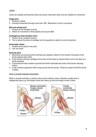 Joints:
Joints are needed at the points where two bones meet each other and are needed for movement.
Hinge joint:
1. Present in elbow.
2. Prevents movement through more than 180°. Movement is only in one plane.
Ball and socket joint:
1. Present at the shoulder and hip.
2. Allows for movement in three planes and around 360°.
Cartilaginous Intervertebral Joint:
1. Present at the vertebral column.
2. This is where the discs of cartilage can be squashed to allow for some movement.
Immovable Joints:
1. Present at the joints in the skull.
2. Can not move.
Synovial joint:
1. Most joints are synovial joints and they are needed to allow for the smooth movement of the
bones against each other.
2. It has smooth articular cartilage at the ends of the bones to reduce friction and to act also as a
shock absorber.
3. A synovial joint also contains synovial ﬂuid which lubricates the ends of the bones reducing
friction.
4. It also contains ligaments which wrap around the two bones. These are used to hold the bones
in place.
How a muscle induces movement:
When a muscle contracts, a tendon pulls a bone making it move. Muscles usually work in
antagonistic pairs e.g. the biceps moves the radius up and the triceps moves it down.
6
 