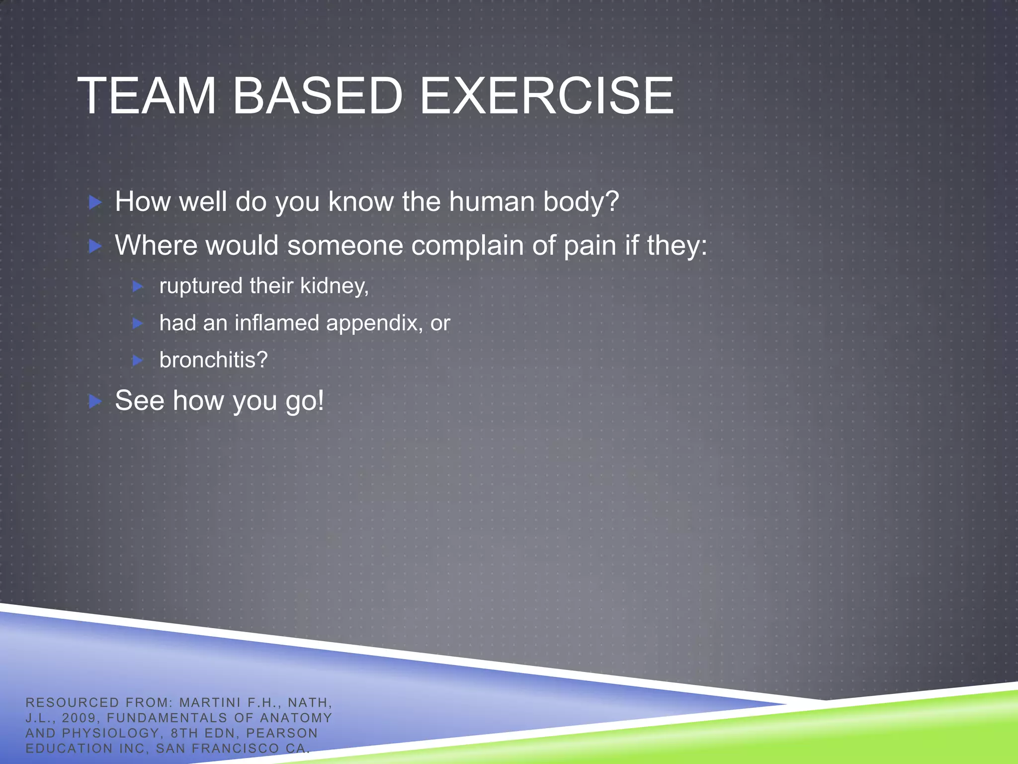TEAM BASED EXERCISE
            How well do you know the human body?
            Where would someone complain of pain if they:
                     ruptured their kidney,
                     had an inflamed appendix, or
                     bronchitis?

            See how you go!




R E S O U R C E D F R O M: MA R T I N I F . H . , N A T H ,
J . L . , 2 0 0 9 , F U N D A ME N T A L S O F A N A T O M Y
AND PHYSIOLOGY, 8TH EDN, PEARSON
EDUCATION INC, SAN FRANCISCO CA.
 