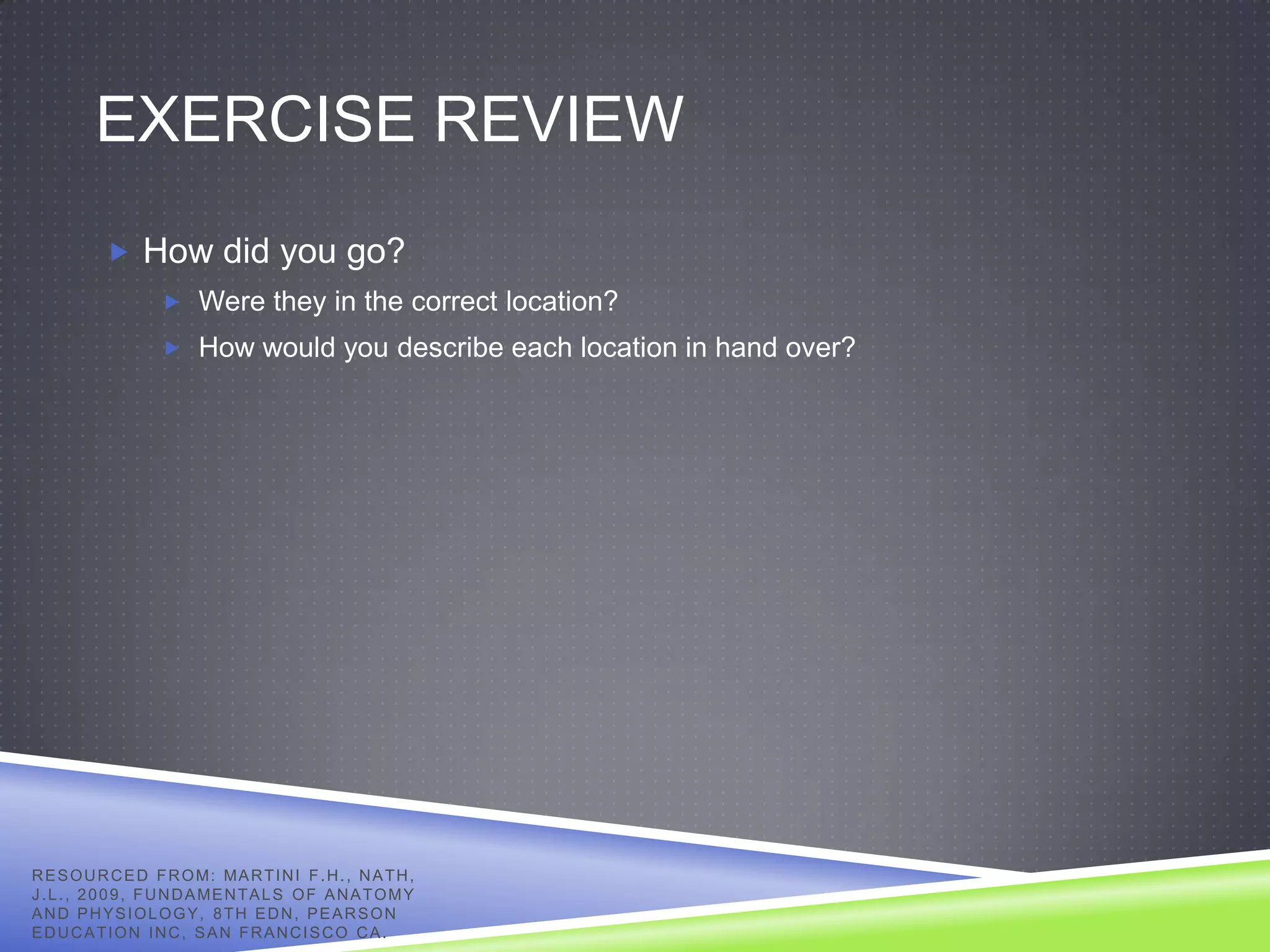 EXERCISE REVIEW
            How did you go?
                     Were they in the correct location?
                     How would you describe each location in hand over?




R E S O U R C E D F R O M: MA R T I N I F . H . , N A T H ,
J . L . , 2 0 0 9 , F U N D A ME N T A L S O F A N A T O M Y
AND PHYSIOLOGY, 8TH EDN, PEARSON
EDUCATION INC, SAN FRANCISCO CA.
 