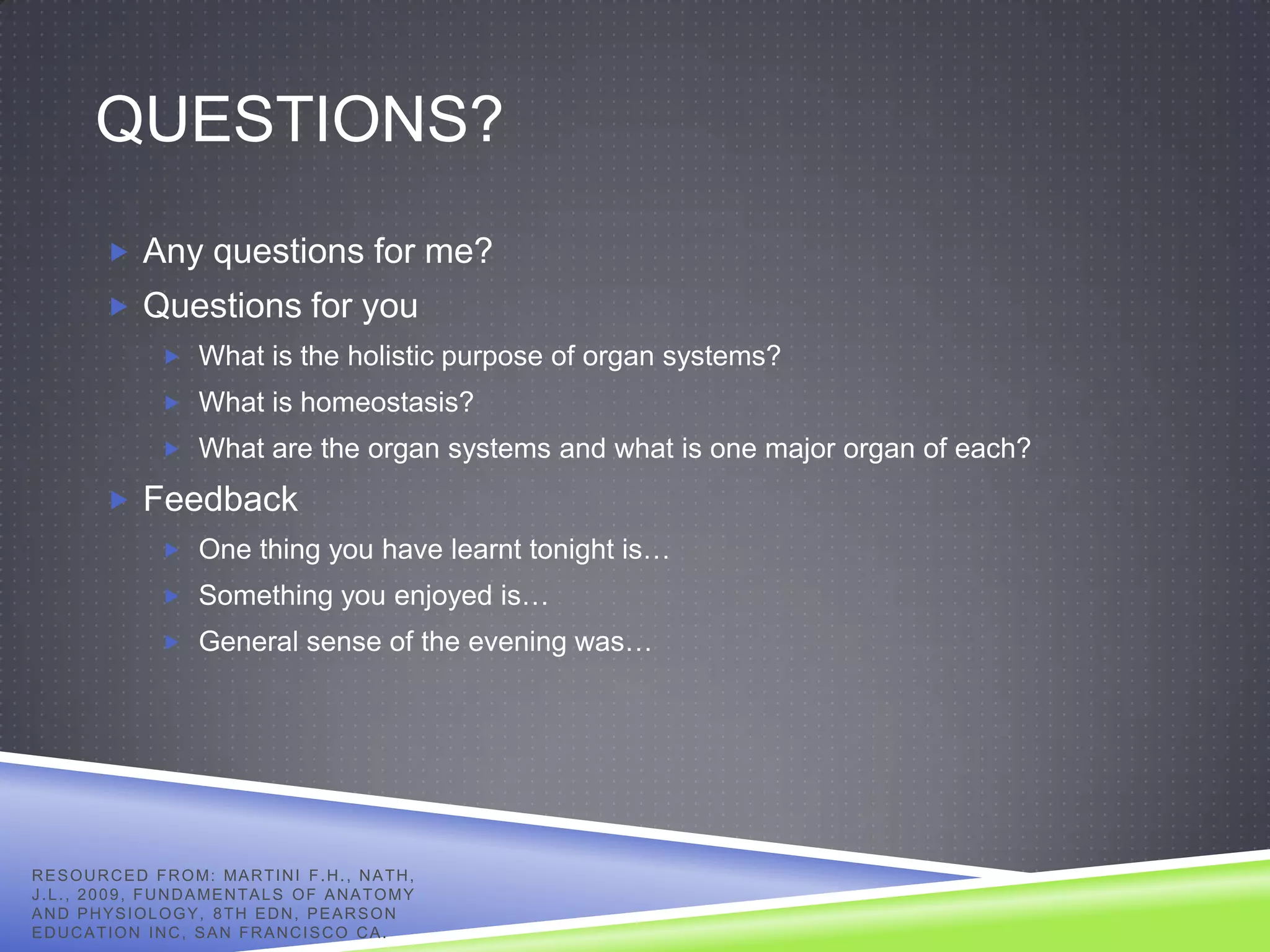 QUESTIONS?
            Any questions for me?
            Questions for you
                     What is the holistic purpose of organ systems?
                     What is homeostasis?
                     What are the organ systems and what is one major organ of each?

            Feedback
                     One thing you have learnt tonight is…
                     Something you enjoyed is…
                     General sense of the evening was…




R E S O U R C E D F R O M: MA R T I N I F . H . , N A T H ,
J . L . , 2 0 0 9 , F U N D A ME N T A L S O F A N A T O M Y
AND PHYSIOLOGY, 8TH EDN, PEARSON
EDUCATION INC, SAN FRANCISCO CA.
 