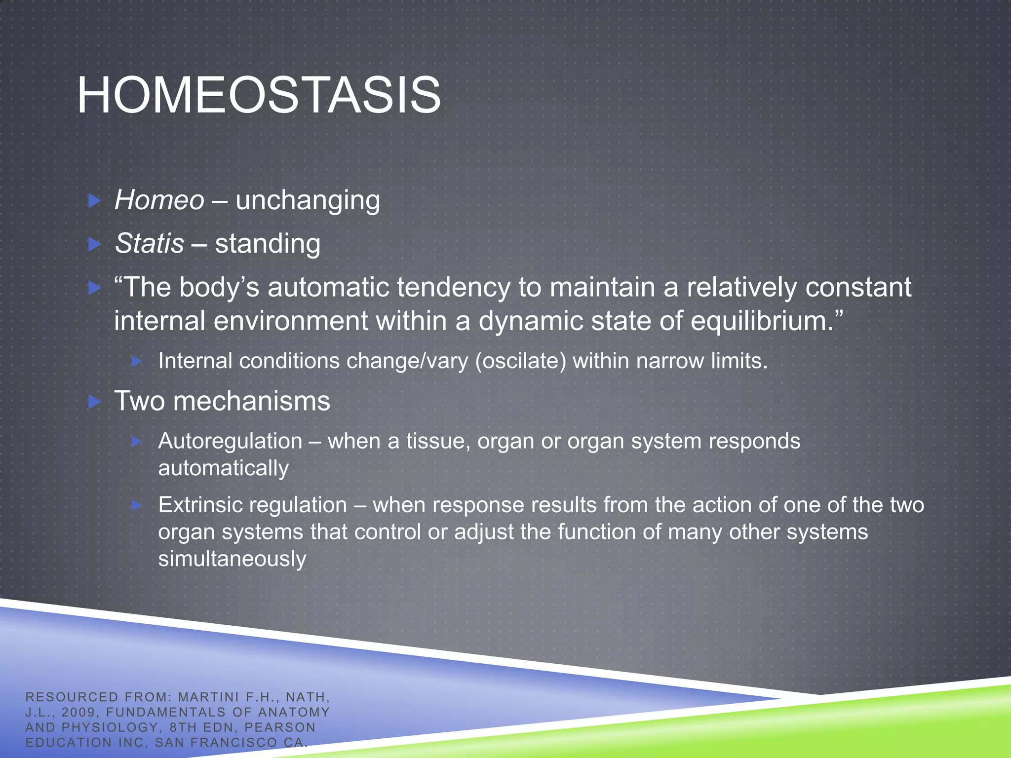 HOMEOSTASIS
            Homeo – unchanging
            Statis – standing
            “The body’s automatic tendency to maintain a relatively constant
                 internal environment within a dynamic state of equilibrium.”
                     Internal conditions change/vary (oscilate) within narrow limits.

            Two mechanisms
                     Autoregulation – when a tissue, organ or organ system responds
                          automatically
                     Extrinsic regulation – when response results from the action of one of the two
                          organ systems that control or adjust the function of many other systems
                          simultaneously




R E S O U R C E D F R O M: MA R T I N I F . H . , N A T H ,
J . L . , 2 0 0 9 , F U N D A ME N T A L S O F A N A T O M Y
AND PHYSIOLOGY, 8TH EDN, PEARSON
EDUCATION INC, SAN FRANCISCO CA.
 