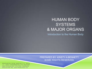 HUMAN BODY
                                                                        SYSTEMS
                                                                    & MAJOR ORGANS
                                                                    Introduction to the Human Body




                                                               PREPARED BY: KRISTY A BENNETT.
                                                                  SOME RIGHTS RESERVED.
R E S O U R C E D F R O M: MA R T I N I F . H . , N A T H ,
J . L . , 2 0 0 9 , F U N D A ME N T A L S O F A N A T O M Y
AND PHYSIOLOGY, 8TH EDN, PEARSON
EDUCATION INC, SAN FRANCISCO CA.
 