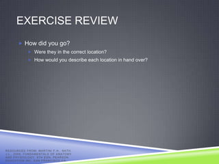 EXERCISE REVIEW
            How did you go?
                     Were they in the correct location?
                     How would you describe each location in hand over?




R E S O U R C E D F R O M: MA R T I N I F . H . , N A T H ,
J . L . , 2 0 0 9 , F U N D A ME N T A L S O F A N A T O M Y
AND PHYSIOLOGY, 8TH EDN, PEARSON
EDUCATION INC, SAN FRANCISCO CA.
 