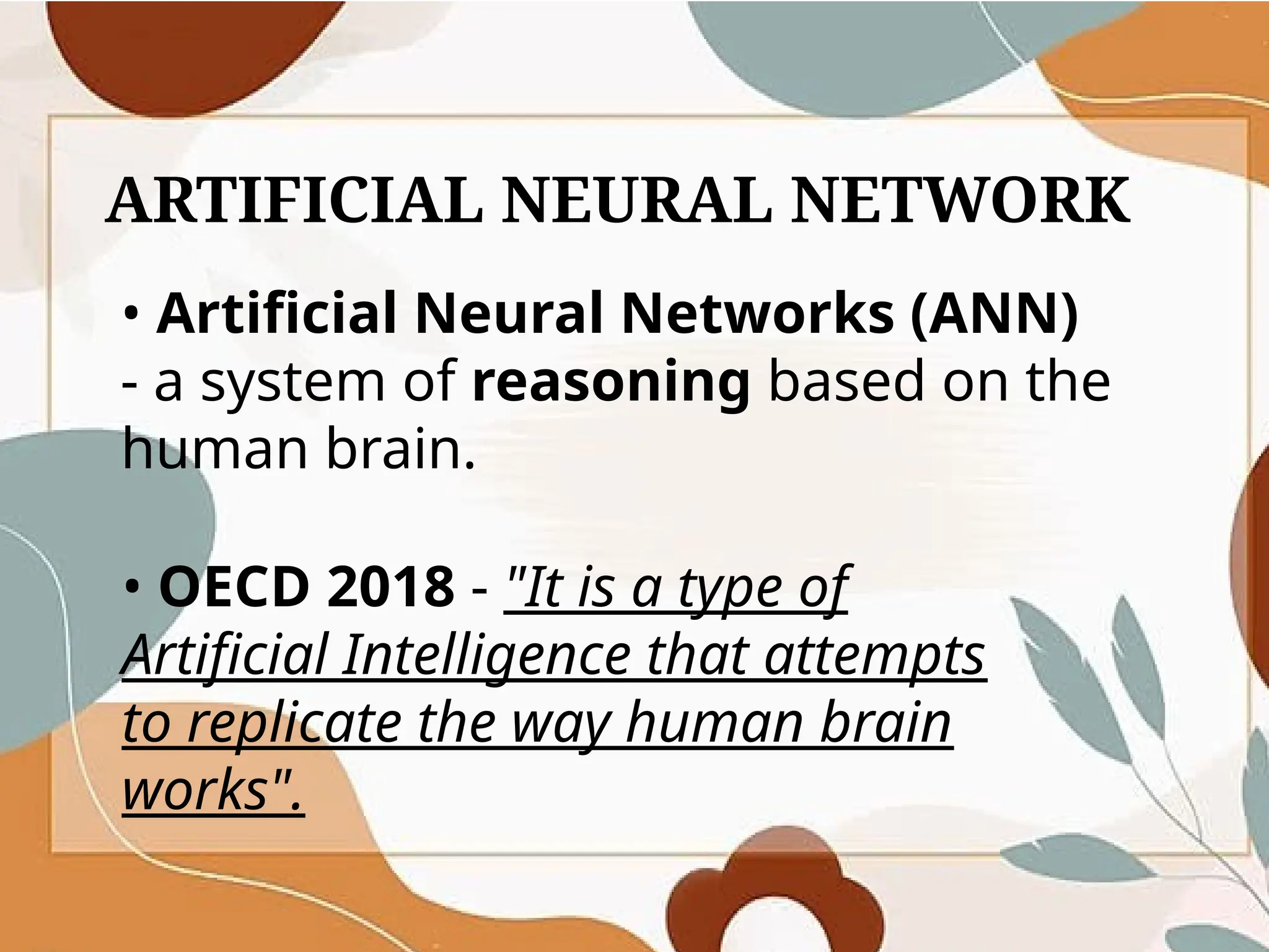 ARTIFICIAL NEURAL NETWORK
• Artificial Neural Networks (ANN)
- a system of reasoning based on the
human brain.
• OECD 2018 - "It is a type of
Artificial Intelligence that attempts
to replicate the way human brain
works".
 