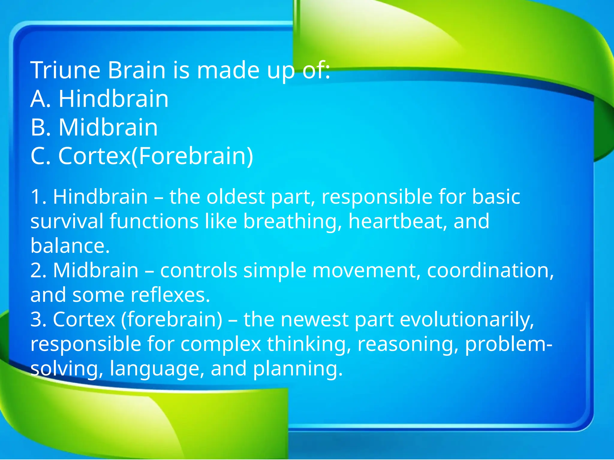 Triune Brain is made up of:
A. Hindbrain
B. Midbrain
C. Cortex(Forebrain)
1. Hindbrain – the oldest part, responsible for basic
survival functions like breathing, heartbeat, and
balance.
2. Midbrain – controls simple movement, coordination,
and some reflexes.
3. Cortex (forebrain) – the newest part evolutionarily,
responsible for complex thinking, reasoning, problem-
solving, language, and planning.
 