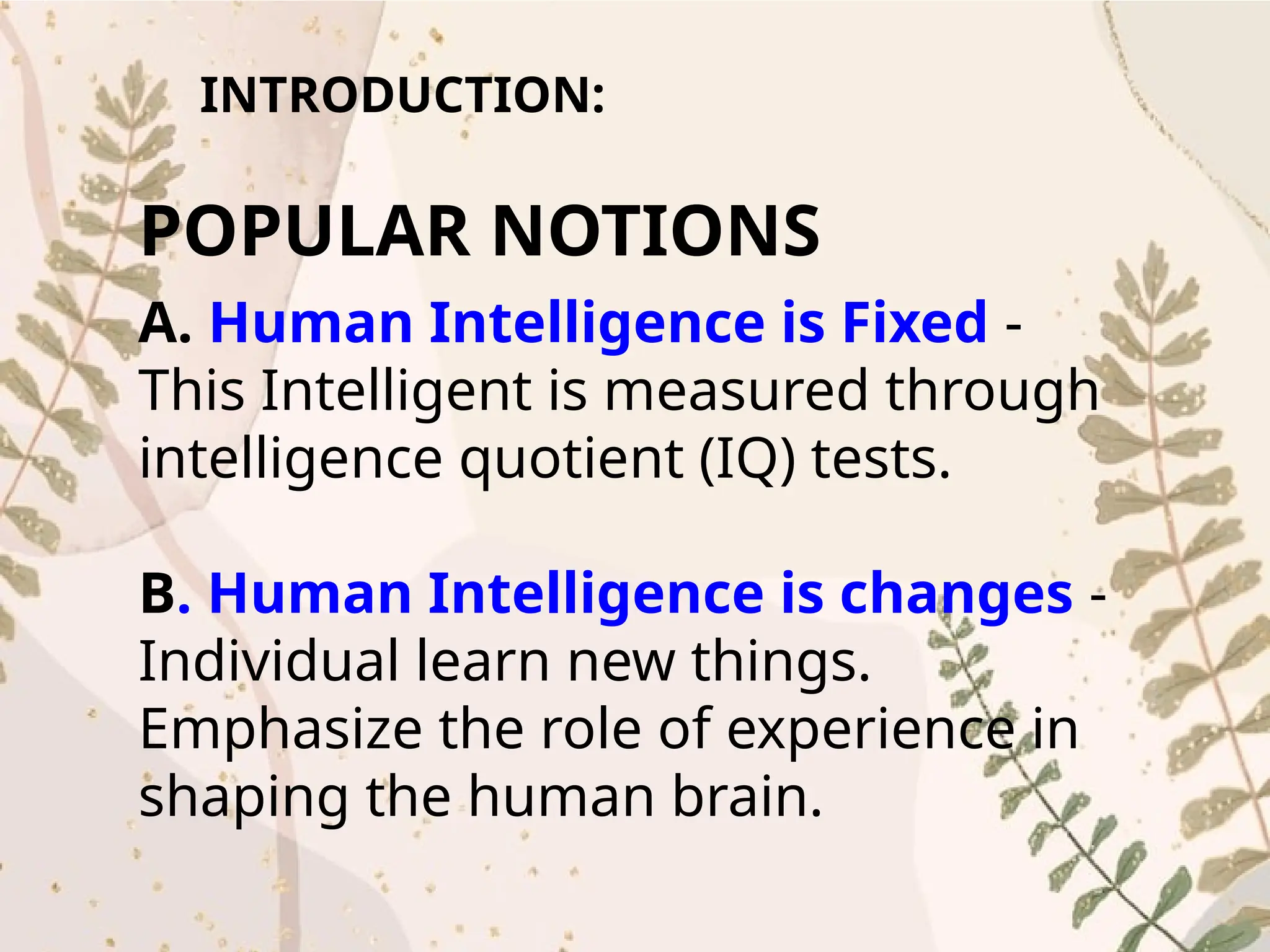 INTRODUCTION:
POPULAR NOTIONS
A. Human Intelligence is Fixed -
This Intelligent is measured through
intelligence quotient (IQ) tests.
B. Human Intelligence is changes -
Individual learn new things.
Emphasize the role of experience in
shaping the human brain.
 