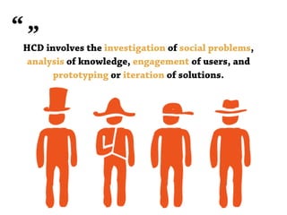 HCD involves the investigation of social problems,
analysis of knowledge, engagement of users, and
prototyping or iteration of solutions.
 