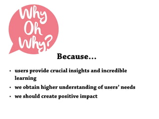 Because…
• users provide crucial insights and incredible
learning
• we obtain higher understanding of users’ needs
• we should create positive impact
 
