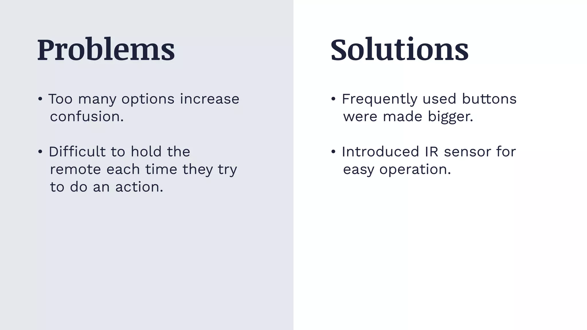 • Too many options increase
confusion.
• Difficult to hold the
remote each time they try
to do an action.
• Frequently used buttons
were made bigger.
• Introduced IR sensor for
easy operation.
Problems Solutions
 
