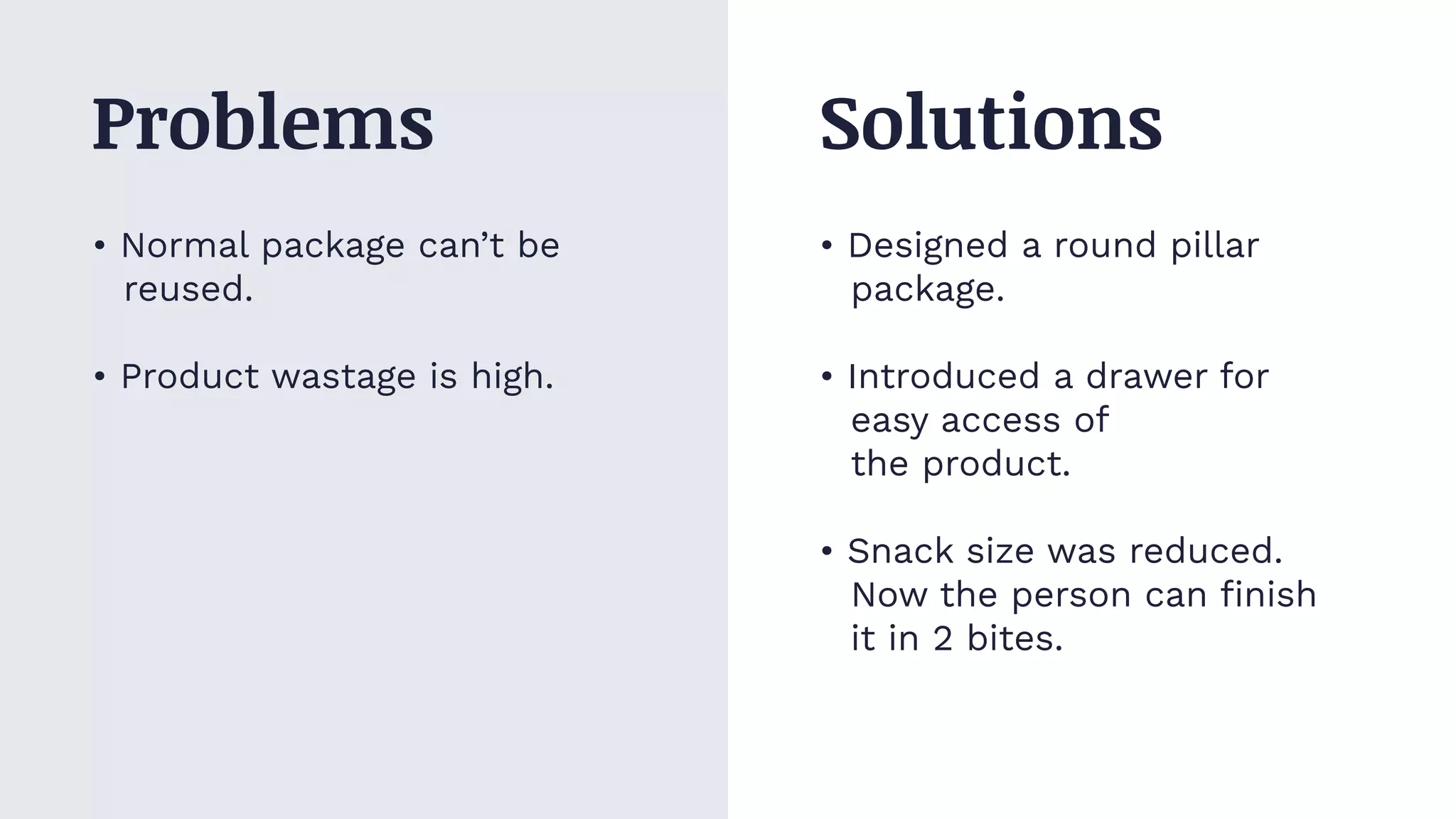 • Normal package can’t be
reused.
• Product wastage is high.
• Designed a round pillar
package.
• Introduced a drawer for
easy access of
the product.
• Snack size was reduced.
Now the person can ﬁnish
it in 2 bites.
Problems Solutions
 