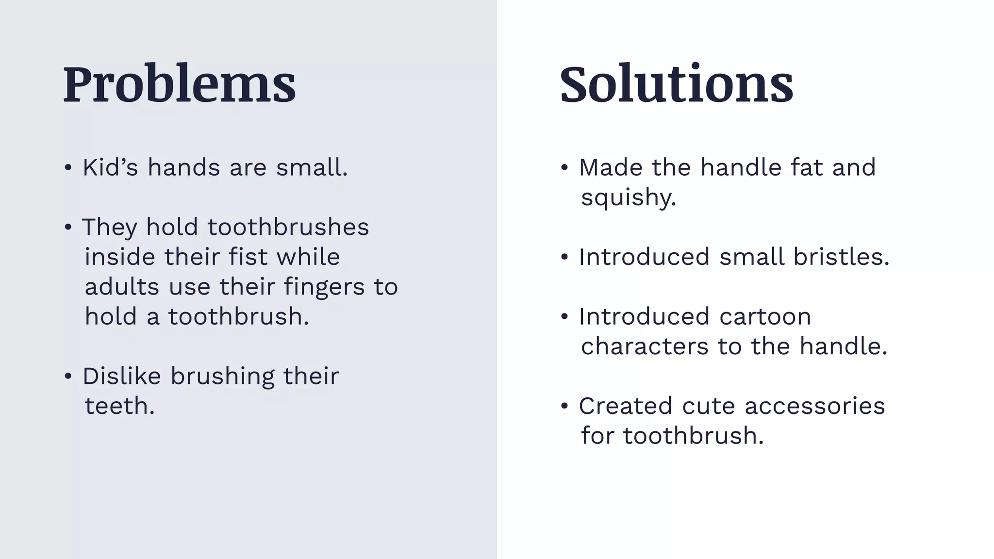 • Kid’s hands are small.
• They hold toothbrushes
inside their ﬁst while
adults use their ﬁngers to
hold a toothbrush.
• Dislike brushing their
teeth.
• Made the handle fat and
squishy.
• Introduced small bristles.
• Introduced cartoon
characters to the handle.
• Created cute accessories
for toothbrush.
Problems Solutions
 