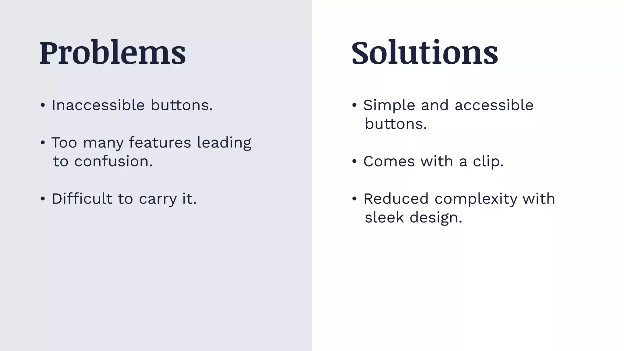 • Inaccessible buttons.
• Too many features leading
to confusion.
• Difficult to carry it.
• Simple and accessible
buttons.
• Comes with a clip.
• Reduced complexity with
sleek design.
Problems Solutions
 