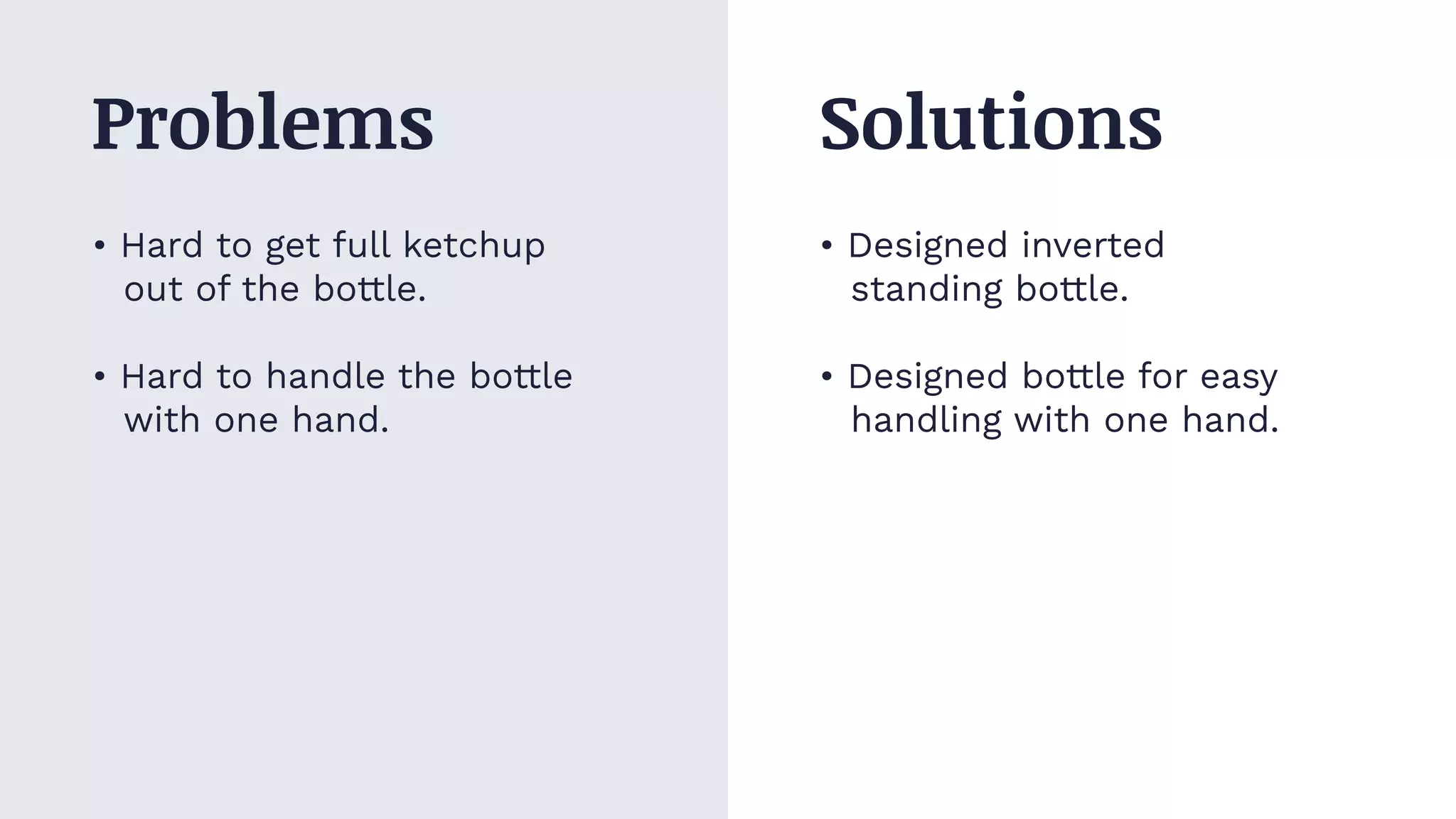 • Hard to get full ketchup
out of the bottle.
• Hard to handle the bottle
with one hand.
• Designed inverted
standing bottle.
• Designed bottle for easy
handling with one hand.
Problems Solutions
 