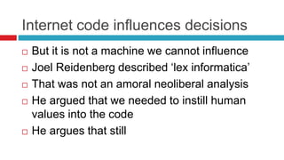 Internet code influences decisions
 But it is not a machine we cannot influence
 Joel Reidenberg described ‘lex informatica’
 That was not an amoral neoliberal analysis
 He argued that we needed to instill human
values into the code
 He argues that still
 