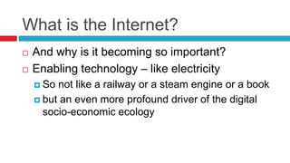 What is the Internet?
 And why is it becoming so important?
 Enabling technology – like electricity
 So not like a railway or a steam engine or a book
 but an even more profound driver of the digital
socio-economic ecology
 