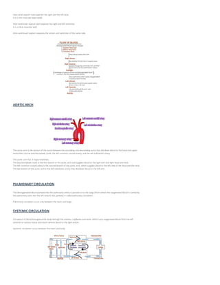 Inter-atrial septum wall separate the right and the left atria.
It is a thin muscular layer (wall).
Inter-ventricular septum wall separate the right and left ventricles.
It is a thick muscular wall.
Atrio-ventricualr septum separate the atrium and ventricles of the same side.
AORTIC ARCH
The aorta arch is the section of the aorta between the ascending and descending aorta that distribute blood to the head and upper
extremities via the brachiocephalic trunk, the left common carotid artery, and the left subclavian artery.
The aortic arch has 3 major branches.
The brachiocephalic trunk is the first branch of the aortic arch and supplies blood to the right arm and right head and neck.
The left common carotid artery is the second branch of the aortic arch, which supplies blood to the left side of the head and the neck.
The last branch of the aortic arch is the left subclavian artery that distribute blood to the left arm.
PULMONARY CIRCULATION
The deoxygenated blood pumped into the pulmonary artery is passed on to the lungs (from where the oxygenated blood is carried by
the pulmonary veins into the left atrium) this pathway is called pulmonary circulation.
Pulmonary circulation occur only between the heart and lungs.
SYSTEMIC CIRCULATION
Circulation of blood throughout the body through the arteries, capillaries and veins, which carry oxygenated blood from the left
ventricle to various tissue and return venous blood to the right atrium.
Systemic circulation occur between the heart and body.
 
