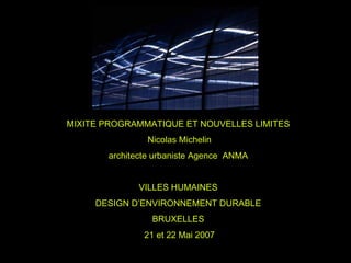 MIXITE PROGRAMMATIQUE ET NOUVELLES LIMITES
               Nicolas Michelin
       architecte urbaniste Agence ANMA


             VILLES HUMAINES
     DESIGN D’ENVIRONNEMENT DURABLE
                 BRUXELLES
               21 et 22 Mai 2007