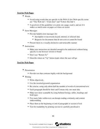 99
Text for Web Pages
• Words
– Avoid using words that are specific to the Web (A few Web-specific terms
are “This Web site”, “Click here” and “Follow this link”)
– A good test of this guideline is to print out a page, read it, and see if it
makes as much sense on paper as it does on screen
• Error Messages
– Provide helpful error messages for:
• Incomplete or incorrectly keyed, entered, or selected data
• Requests for documents that do not exist or cannot be found
– Present them in a visually distinctive and noticeable manner
• Instructions
– Make sure instruction are detailed enough to be understood without being
specific to one browser version or brand
– Don’t use “Return To”
– Describe where an “Up” button leads where the user will go
Text for Web Pages
• Presentation
– Provide text that contrasts highly with the background
• Writing
– Write objectively
– Use the inverted pyramid organization
– Be concise, using only about half the number of words of conventional text
– Each paragraph should be short and Contain only one main idea
– Make text more scannable by using bulleted listings, tables, headings and
bold types
– Too many links within text can disrupt reading continuity and content
understanding
– Place them at the beginning or end of paragraphs or section of text
– Test for readability by printing out text to carefully proofread it
Downloaded by Umar Maaz (umarmaaz.ur.123@gmail.com)
lOMoARcPSD|29187581
 