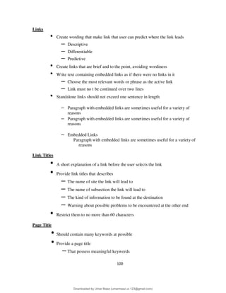 100
Links
• Create wording that make link that user can predict where the link leads
– Descriptive
– Differentiable
– Predictive
• Create links that are brief and to the point, avoiding wordiness
• Write text containing embedded links as if there were no links in it
– Choose the most relevant words or phrase as the active link
– Link must no t be continued over two lines
• Standalone links should not exceed one sentence in length
– Paragraph with embedded links are sometimes useful for a variety of
reasons
– Paragraph with embedded links are sometimes useful for a variety of
reasons
– Embedded Links
Paragraph with embedded links are sometimes useful for a variety of
reasons
Link Titles
• A short explanation of a link before the user selects the link
• Provide link titles that describes
– The name of site the link will lead to
– The name of subsection the link will lead to
– The kind of information to be found at the destination
– Warning about possible problems to be encountered at the other end
• Restrict them to no more than 60 characters
Page Title
• Should contain many keywords at possible
• Provide a page title
– That possess meaningful keywords
Downloaded by Umar Maaz (umarmaaz.ur.123@gmail.com)
lOMoARcPSD|29187581
 