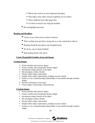 101
– Whose first word is its most important descriptor
– That makes sense when viewed completely out of context
– That is different from other page titles
– Is written in mixed case using the headline
• Do not highlight keywords
Heading and Headlines
• Used to scan to find screen content of interest.
• Their wording must provide a strong clue as to the content they relate to
• Heading should be descriptive and straightforward
• No clever, cute or funny headline
• Skip leading articles (the and a)
Create Meaningful Graphics, Icons and Images
Creating Images
 Create familiar and concrete shapes
 Create visually and conceptually distinct shapes
 Incorporate unique features of an object
 Do not display within a border
 Clearly reflect object represented
 Simple reflect object represented, avoiding excessive detail
 Create as a set, communicating relationships to one another through common
shapes
 Provide consistency in icon type
 Create shapes of the proper emotional tone
Creating Images
• Create familiar and concrete shapes
• Create visually and conceptually distinct shapes
• Incorporate unique features of an object
• Do not display within a border
• Clearly reflect object represented
• Simple reflect object represented, avoiding excessive detail
• Create as a set, communicating relationships to one another through common
shapes
Downloaded by Umar Maaz (umarmaaz.ur.123@gmail.com)
lOMoARcPSD|29187581
 